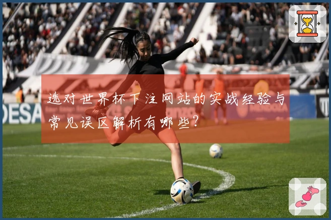 选对世界杯下注网站的实战经验与常见误区解析有哪些？