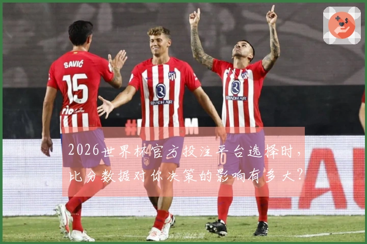 2026世界杯官方投注平台选择时，比分数据对你决策的影响有多大？