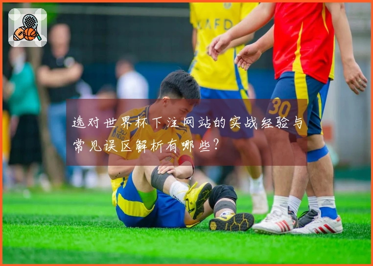 选对世界杯下注网站的实战经验与常见误区解析有哪些？