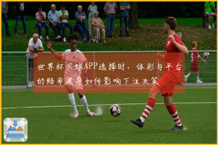 世界杯买球APP选择时,体彩与平台的赔率差异如何影响下注决策