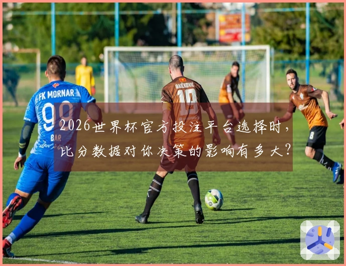 2026世界杯官方投注平台选择时，比分数据对你决策的影响有多大？