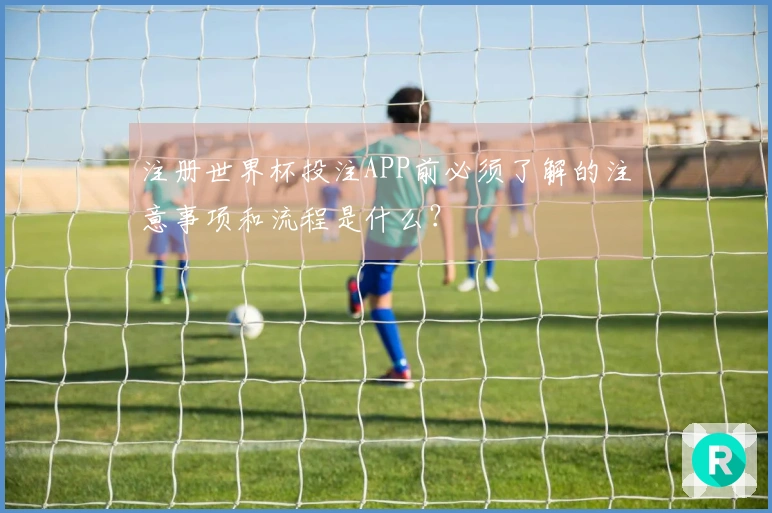 注册世界杯投注APP前必须了解的注意事项和流程是什么？